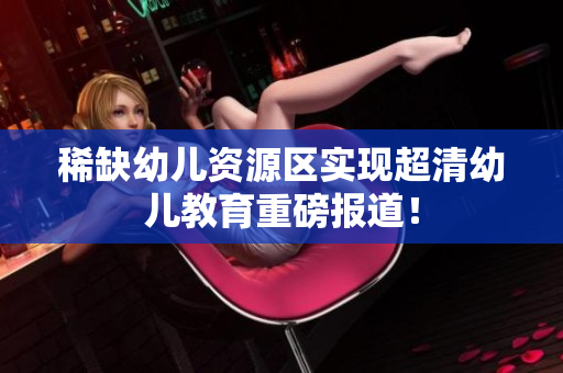 稀缺幼儿资源区实现超清幼儿教育重磅报道！