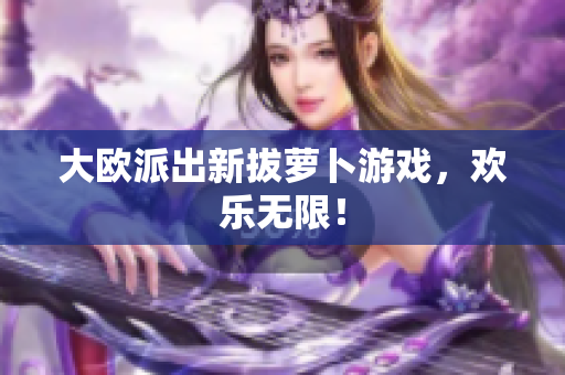 大欧派出新拔萝卜游戏，欢乐无限！