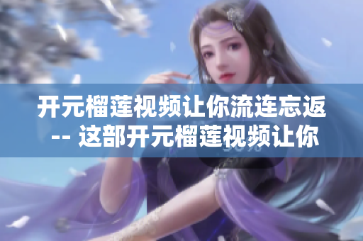 开元榴莲视频让你流连忘返 -- 这部开元榴莲视频让你欲罢不能！