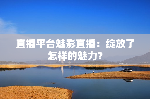 直播平台魅影直播：绽放了怎样的魅力？