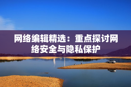 网络编辑精选：重点探讨网络安全与隐私保护