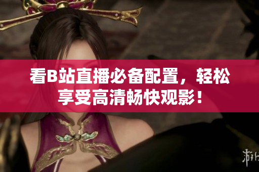 看B站直播必备配置，轻松享受高清畅快观影！