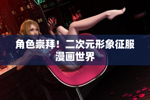 角色崇拜！二次元形象征服漫画世界