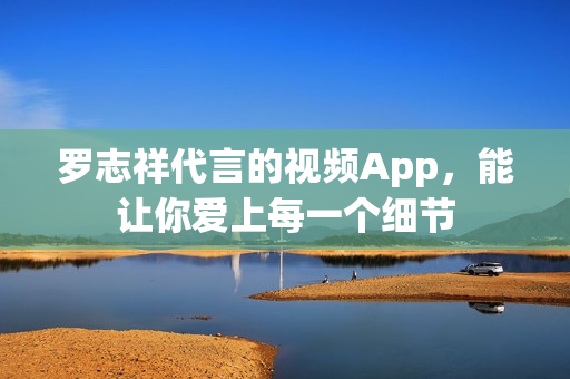 罗志祥代言的视频App，能让你爱上每一个细节