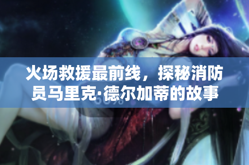 火场救援最前线，探秘消防员马里克·德尔加蒂的故事
