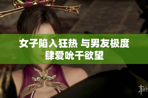女子陷入狂热 与男友极度肆爱吮干欲望
