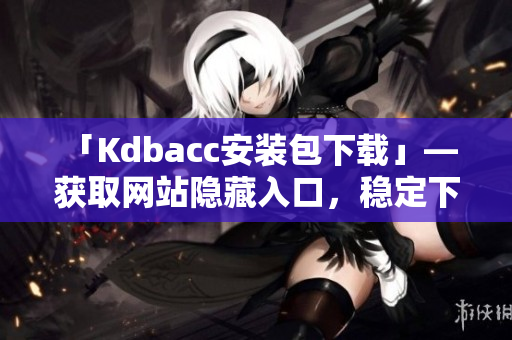 「Kdbacc安装包下载」— 获取网站隐藏入口，稳定下载。