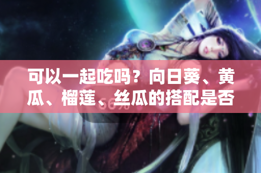 可以一起吃吗？向日葵、黄瓜、榴莲、丝瓜的搭配是否可行？
