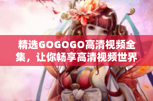 精选GOGOGO高清视频全集，让你畅享高清视频世界