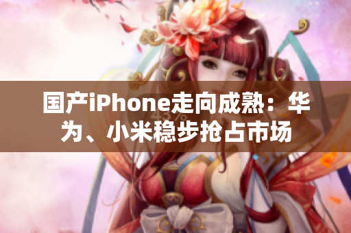 国产iPhone走向成熟：华为、小米稳步抢占市场