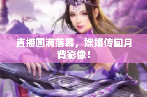 直播圆满落幕，嫦娥传回月背影像！