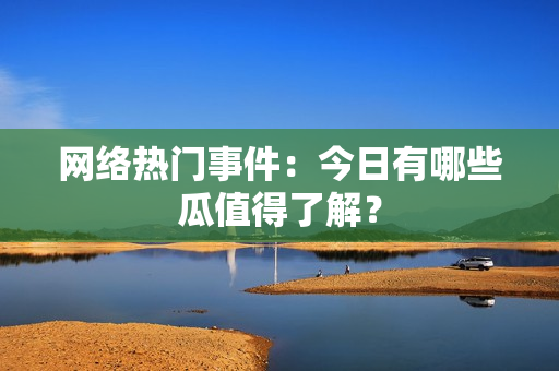 网络热门事件：今日有哪些瓜值得了解？