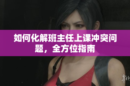 如何化解班主任上课冲突问题，全方位指南