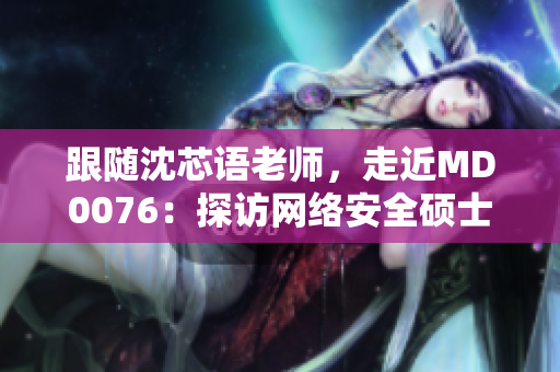 跟随沈芯语老师，走近MD0076：探访网络安全硕士班实践之路