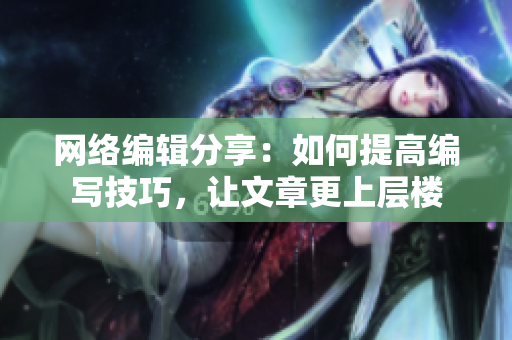 网络编辑分享：如何提高编写技巧，让文章更上层楼