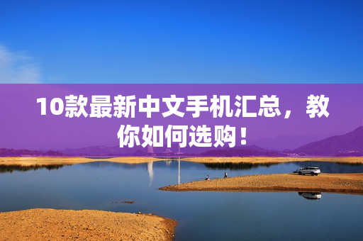 10款最新中文手机汇总，教你如何选购！