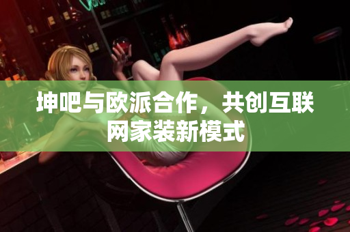 坤吧与欧派合作，共创互联网家装新模式