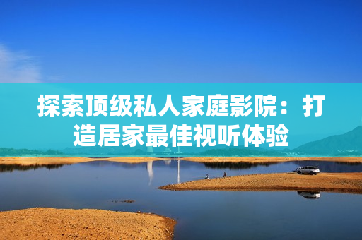探索顶级私人家庭影院：打造居家最佳视听体验