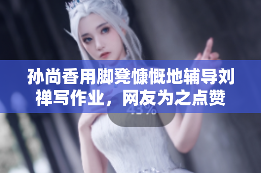 孙尚香用脚凳慷慨地辅导刘禅写作业，网友为之点赞