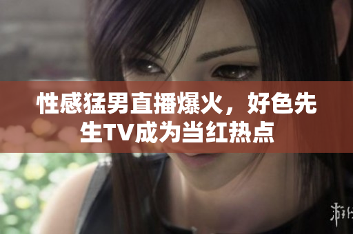 性感猛男直播爆火，好色先生TV成为当红热点