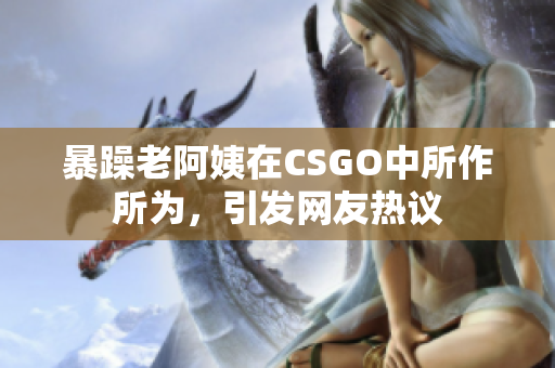 暴躁老阿姨在CSGO中所作所为，引发网友热议