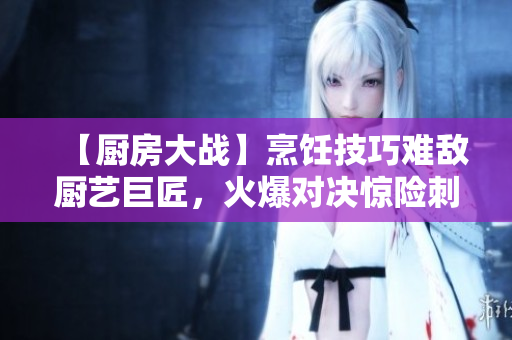 【厨房大战】烹饪技巧难敌厨艺巨匠，火爆对决惊险刺激！