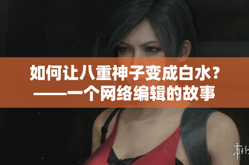如何让八重神子变成白水？——一个网络编辑的故事