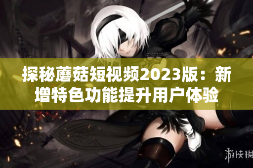 探秘蘑菇短视频2023版：新增特色功能提升用户体验
