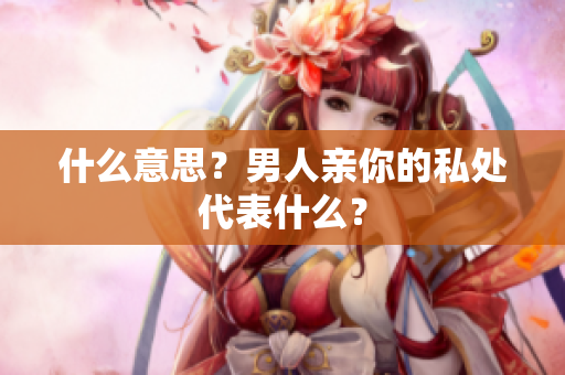 什么意思？男人亲你的私处代表什么？