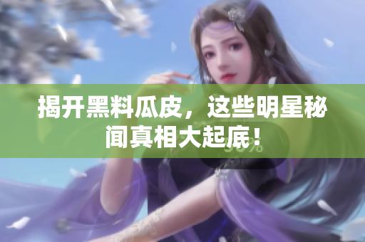 揭开黑料瓜皮，这些明星秘闻真相大起底！