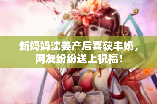 新妈妈沈姜产后喜获丰奶，网友纷纷送上祝福！
