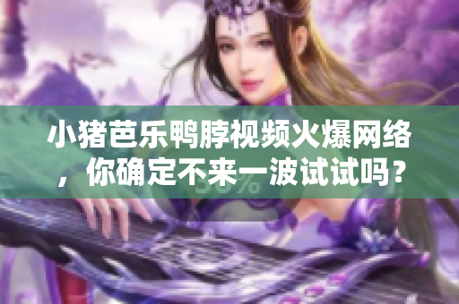小猪芭乐鸭脖视频火爆网络，你确定不来一波试试吗？