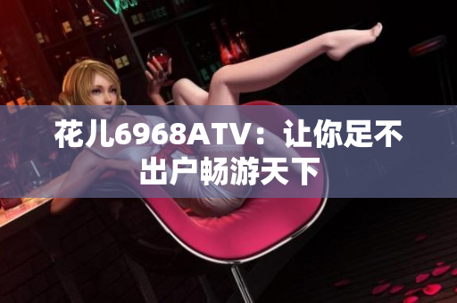 花儿6968ATV：让你足不出户畅游天下
