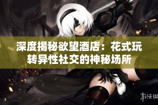 深度揭秘欲望酒店：花式玩转异性社交的神秘场所