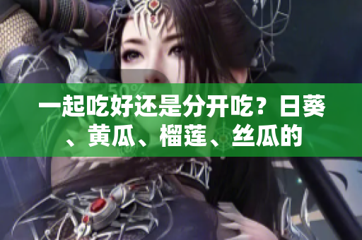 一起吃好还是分开吃？日葵、黄瓜、榴莲、丝瓜的
