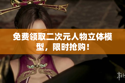 免费领取二次元人物立体模型，限时抢购！