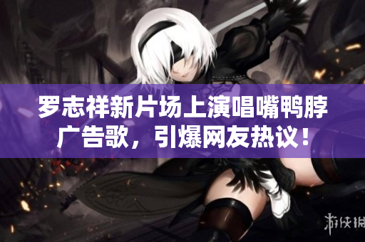 罗志祥新片场上演唱嘴鸭脖广告歌，引爆网友热议！