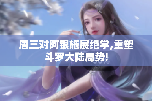 唐三对阿银施展绝学,重塑斗罗大陆局势!