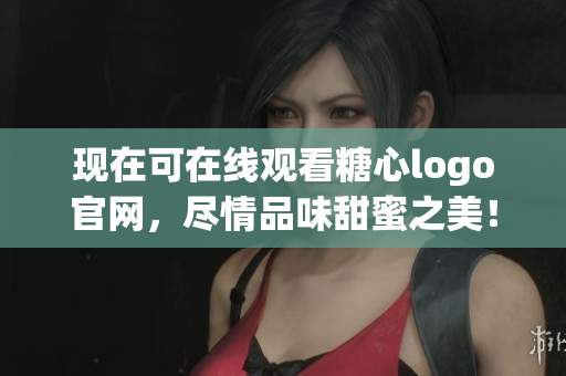 现在可在线观看糖心logo官网，尽情品味甜蜜之美！