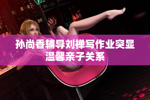 孙尚香辅导刘禅写作业突显温馨亲子关系
