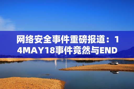 网络安全事件重磅报道：14MAY18事件竟然与ENDIAN60有关！