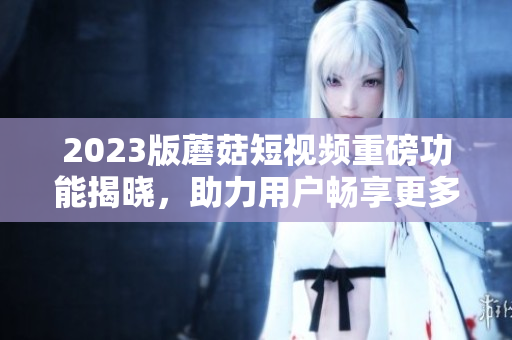 2023版蘑菇短视频重磅功能揭晓，助力用户畅享更多精彩！