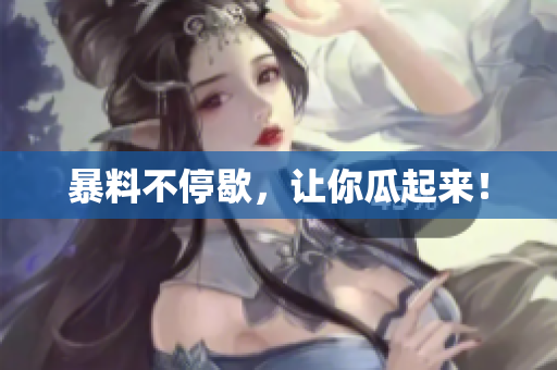 暴料不停歇，让你瓜起来！