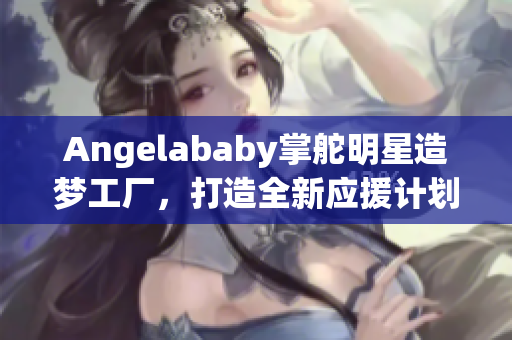 Angelababy掌舵明星造梦工厂，打造全新应援计划