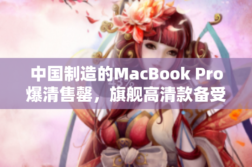 中国制造的MacBook Pro爆清售罄，旗舰高清款备受追捧