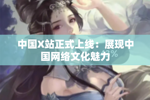 中国X站正式上线：展现中国网络文化魅力