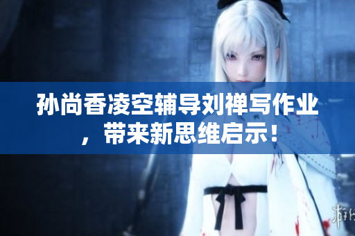 孙尚香凌空辅导刘禅写作业，带来新思维启示！