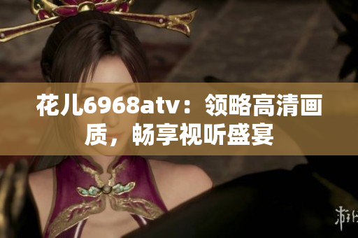 花儿6968atv：领略高清画质，畅享视听盛宴
