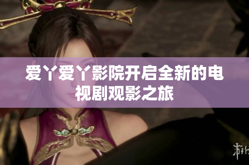 爱丫爱丫影院开启全新的电视剧观影之旅