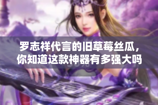 罗志祥代言的旧草莓丝瓜，你知道这款神器有多强大吗？